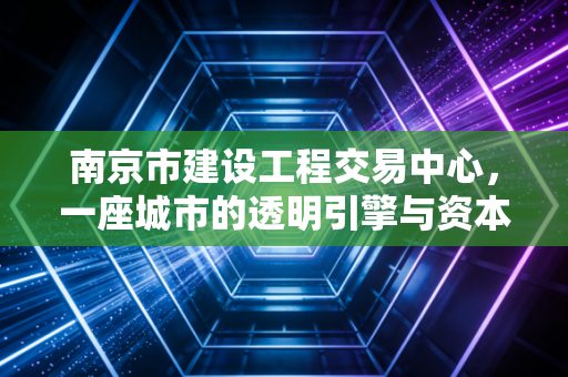 南京市建设工程交易中心,一座城市的透明引擎与资本流转的隐形推手