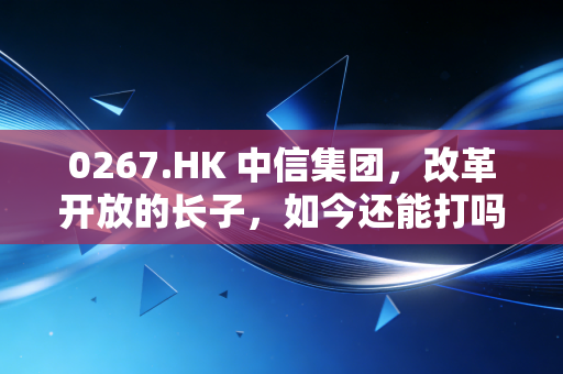 0267.HK 中信集团,改革开放的长子,如今还能打吗?