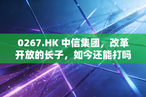 0267.HK 中信集团,改革开放的长子,如今还能打吗?