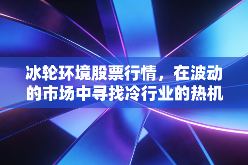 冰轮环境股票行情,在波动的市场中寻找冷行业的热机会,我的一点心里话