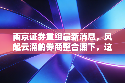 南京证券重组最新消息,风起云涌的券商整合潮下,这只老字号能否迎来第二春?