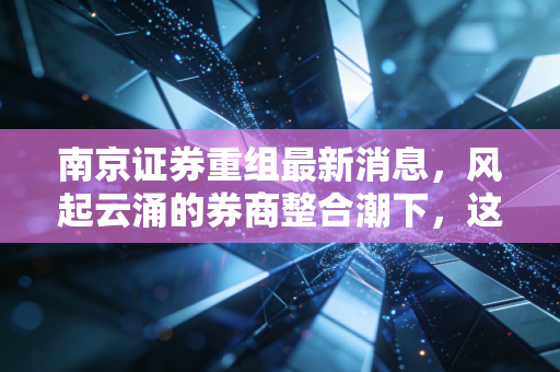 南京证券重组最新消息,风起云涌的券商整合潮下,这只老字号能否迎来第二春?