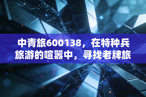 中青旅600138,在特种兵旅游的喧嚣中,寻找老牌旅企的长期主义价值