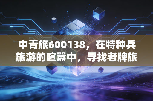 中青旅600138,在特种兵旅游的喧嚣中,寻找老牌旅企的长期主义价值