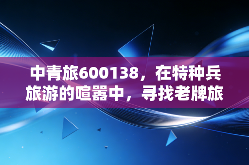 中青旅600138,在特种兵旅游的喧嚣中,寻找老牌旅企的长期主义价值