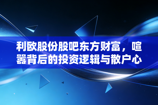 利欧股份股吧东方财富,喧嚣背后的投资逻辑与散户心理实录