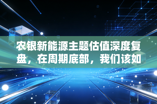 农银新能源主题估值深度复盘,在周期底部,我们该如何寻找被错杀的黄金?