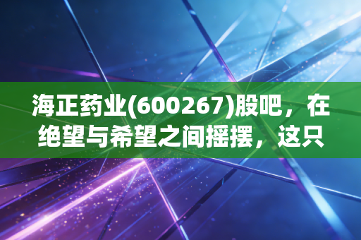 海正药业(600267)股吧,在绝望与希望之间摇摆,这只老牌医药股还能翻身吗?