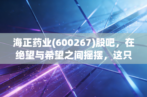 海正药业(600267)股吧,在绝望与希望之间摇摆,这只老牌医药股还能翻身吗?