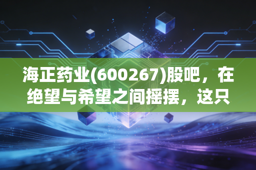 海正药业(600267)股吧,在绝望与希望之间摇摆,这只老牌医药股还能翻身吗?