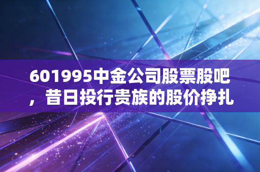 601995中金公司股票股吧,昔日投行贵族的股价挣扎与散户的悲喜交加