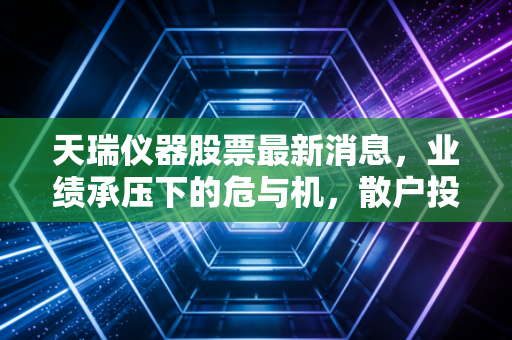 天瑞仪器股票最新消息,业绩承压下的危与机,散户投资者该如何看清未来?