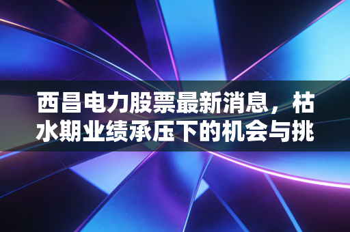 西昌电力股票最新消息,枯水期业绩承压下的机会与挑战,深度解析这只川股的底层逻辑