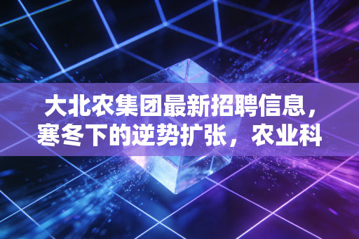 大北农集团最新招聘信息,寒冬下的逆势扩张,农业科技巨头究竟在找什么样的人?