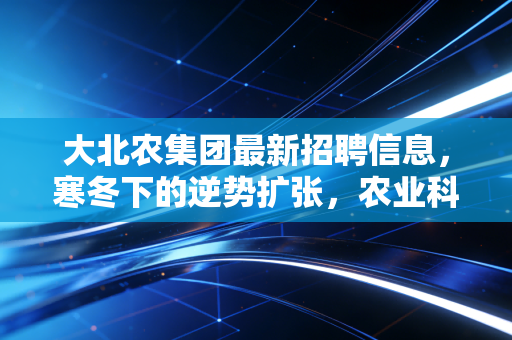 大北农集团最新招聘信息,寒冬下的逆势扩张,农业科技巨头究竟在找什么样的人?