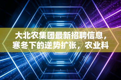 大北农集团最新招聘信息,寒冬下的逆势扩张,农业科技巨头究竟在找什么样的人?