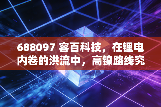 688097 容百科技,在锂电内卷的洪流中,高镍路线究竟是救命稻草还是烫手山芋?