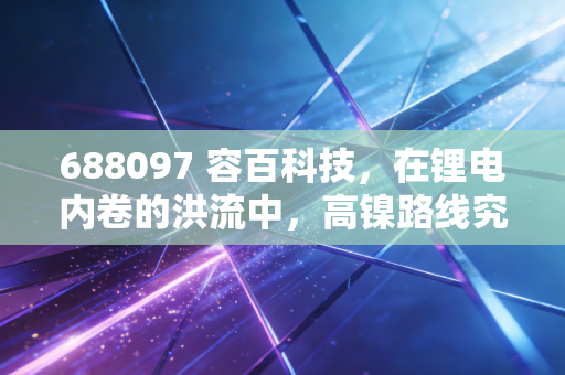 688097 容百科技,在锂电内卷的洪流中,高镍路线究竟是救命稻草还是烫手山芋?