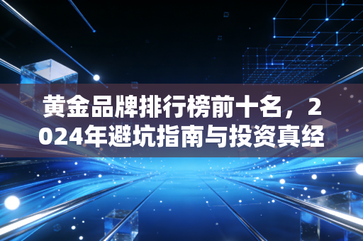 黄金品牌排行榜前十名,2024年避坑指南与投资真经,买金前必看!