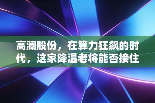 高澜股份,在算力狂飙的时代,这家降温老将能否接住泼天的富贵?