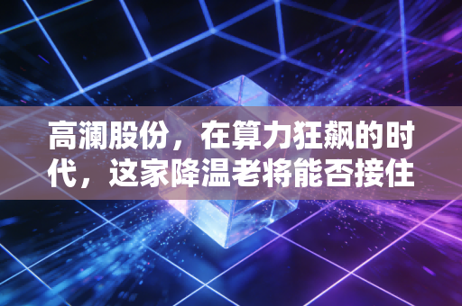 高澜股份,在算力狂飙的时代,这家降温老将能否接住泼天的富贵?
