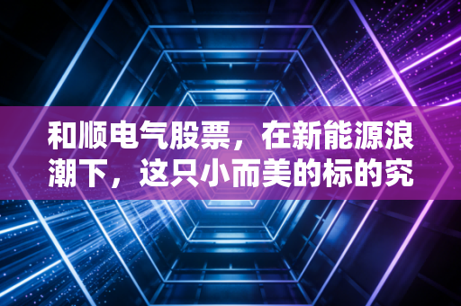 和顺电气股票,在新能源浪潮下,这只小而美的标的究竟值不值得你长期持有?