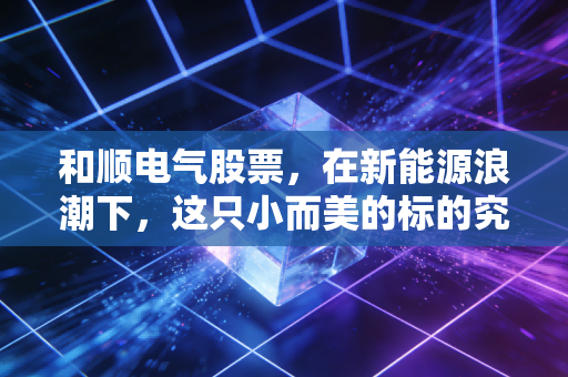 和顺电气股票,在新能源浪潮下,这只小而美的标的究竟值不值得你长期持有?