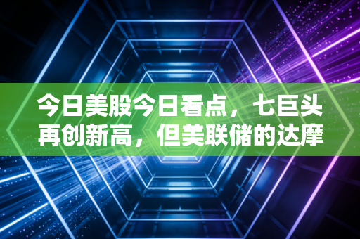 今日美股今日看点,七巨头再创新高,但美联储的达摩克利斯之剑何时落下?