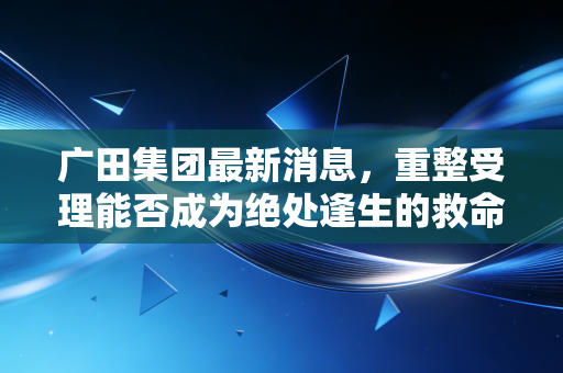 广田集团最新消息,重整受理能否成为绝处逢生的救命稻草?深度解析装修巨头的至暗时刻与未来曙光