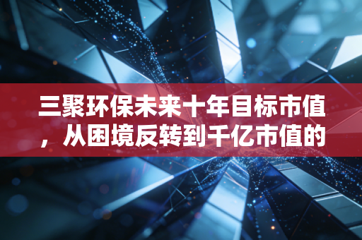 三聚环保未来十年目标市值,从困境反转到千亿市值的绿色征途