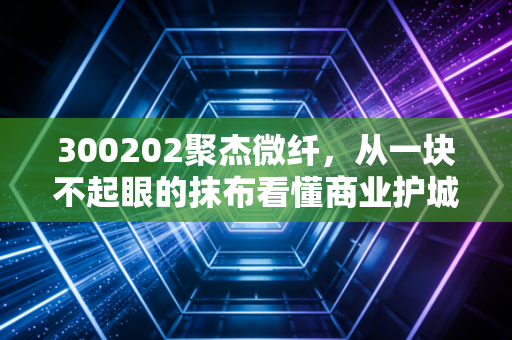 300202聚杰微纤,从一块不起眼的抹布看懂商业护城河,聊聊这只细分龙头的真实价值
