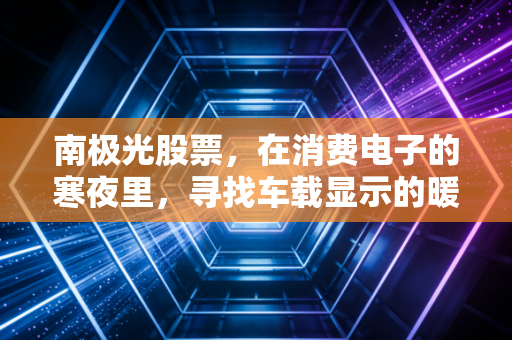 南极光股票,在消费电子的寒夜里,寻找车载显示的暖阳