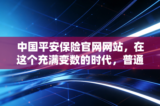 中国平安保险官网网站,在这个充满变数的时代,普通人如何构建家庭的安全护城河?