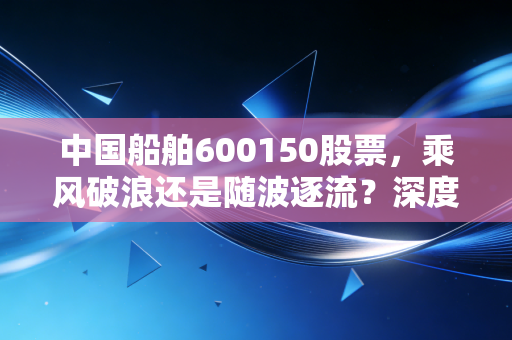 中国船舶600150股票,乘风破浪还是随波逐流?深度解析大国重器的投资逻辑