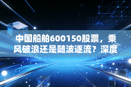 中国船舶600150股票，乘风破浪还是随波逐流？深度解析大国重器的投资逻辑