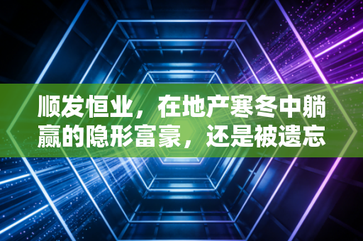 顺发恒业,在地产寒冬中躺赢的隐形富豪,还是被遗忘的价值陷阱?