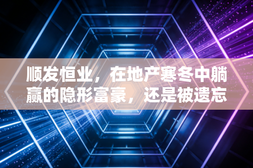 顺发恒业,在地产寒冬中躺赢的隐形富豪,还是被遗忘的价值陷阱?