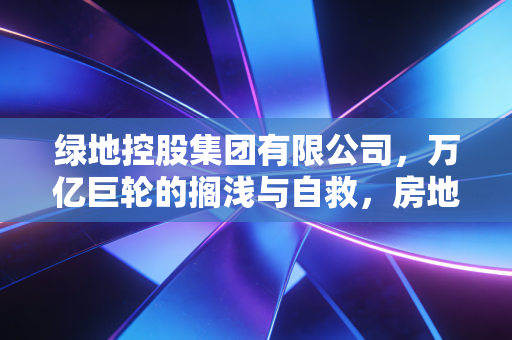 绿地控股集团有限公司,万亿巨轮的搁浅与自救,房地产黄金时代落幕后的深刻反思