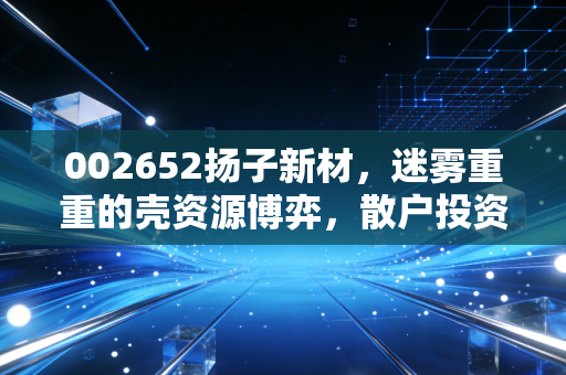 002652扬子新材,迷雾重重的壳资源博弈,散户投资者如何在重组传闻中守住钱袋子?
