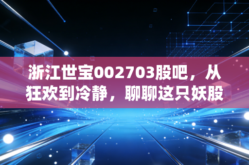 浙江世宝002703股吧,从狂欢到冷静,聊聊这只妖股背后的散户众生相与转向系统未来