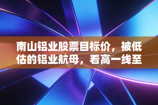南山铝业股票目标价,被低估的铝业航母,看高一线至7.5元背后的硬核逻辑