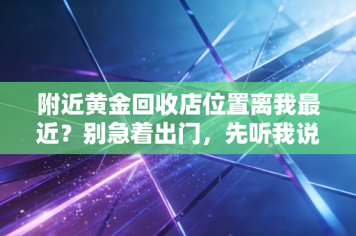 附近黄金回收店位置离我最近?别急着出门,先听我说句大实话