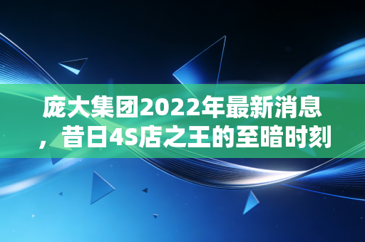 庞大集团2022年最新消息,昔日4S店之王的至暗时刻,退市警钟长鸣背后的深度思考