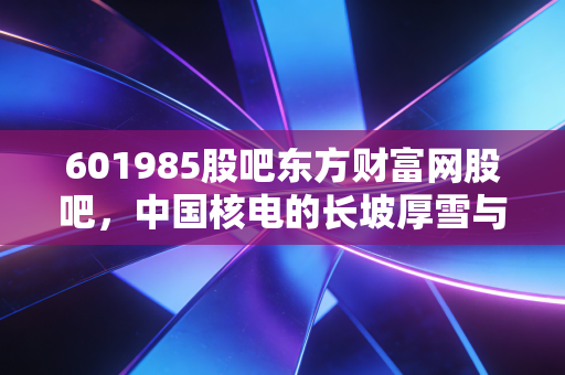 601985股吧东方财富网股吧,中国核电的长坡厚雪与股民们的爱恨情仇