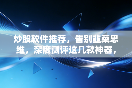 炒股软件推荐,告别韭菜思维,深度测评这几款神器,哪一款才是你的提款机?