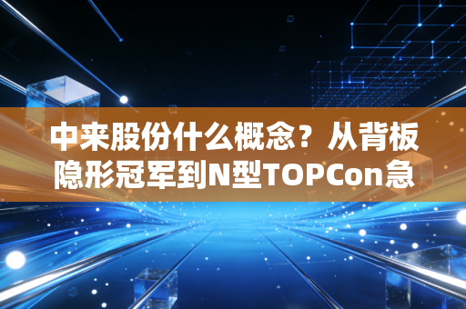 中来股份什么概念?从背板隐形冠军到N型TOPCon急先锋的蜕变之路