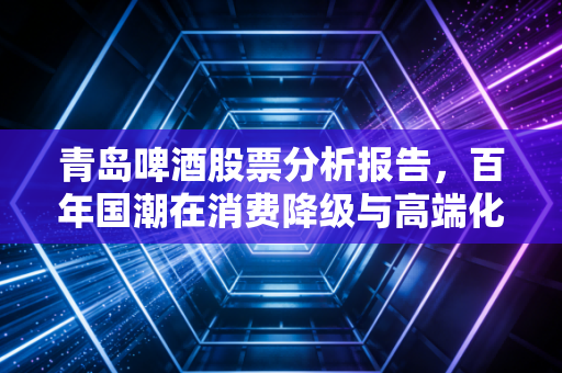 青岛啤酒股票分析报告,百年国潮在消费降级与高端化博弈中的突围之路