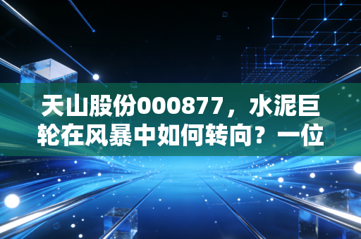 天山股份000877，水泥巨轮在风暴中如何转向？一位老股民眼中的周期与重生