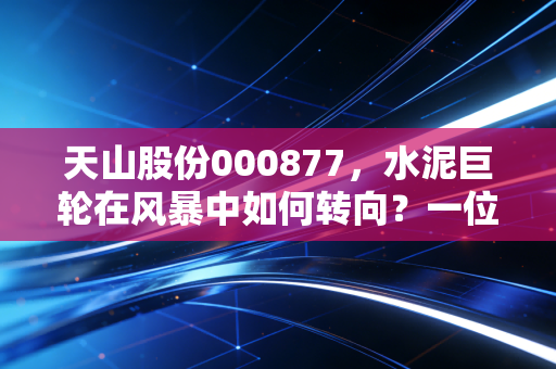 天山股份000877，水泥巨轮在风暴中如何转向？一位老股民眼中的周期与重生