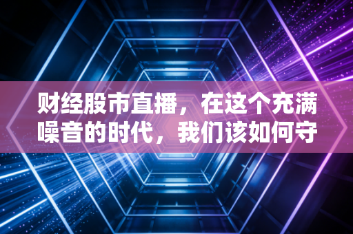财经股市直播,在这个充满噪音的时代,我们该如何守住自己的钱包?